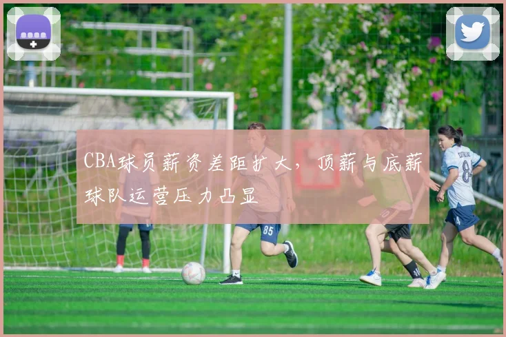 CBA球员薪资差距扩大，顶薪与底薪球队运营压力凸显