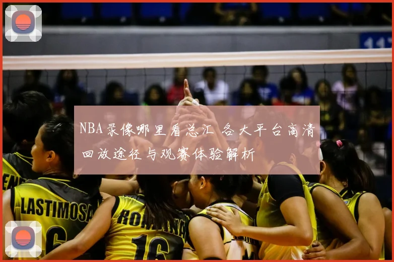NBA录像哪里看总汇 各大平台高清回放途径与观赛体验解析