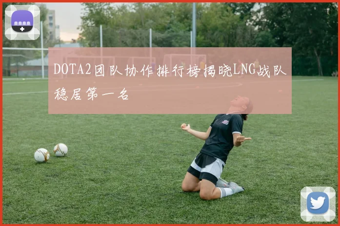DOTA2团队协作排行榜揭晓LNG战队稳居第一名