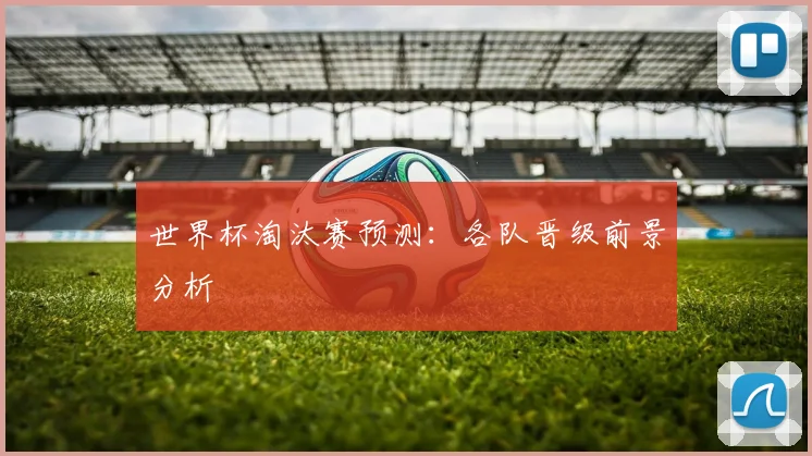 世界杯淘汰赛预测：各队晋级前景分析