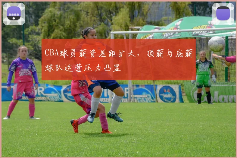 CBA球员薪资差距扩大，顶薪与底薪球队运营压力凸显