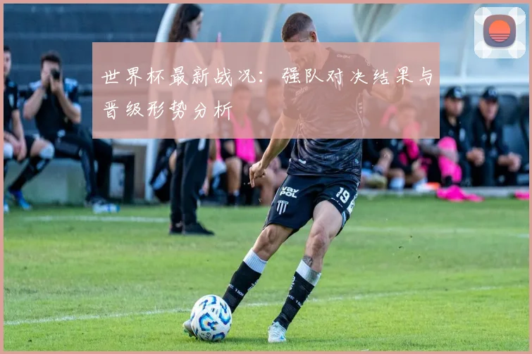 世界杯最新战况：强队对决结果与晋级形势分析