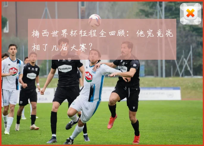 梅西世界杯征程全回顾：他究竟亮相了几届大赛？