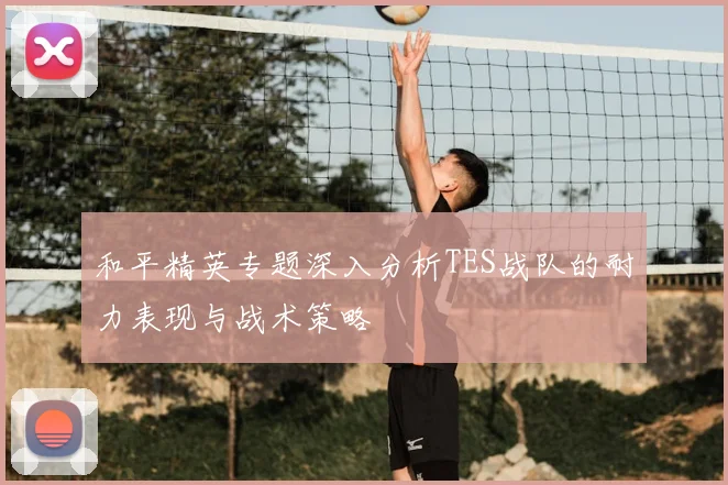 和平精英专题深入分析TES战队的耐力表现与战术策略