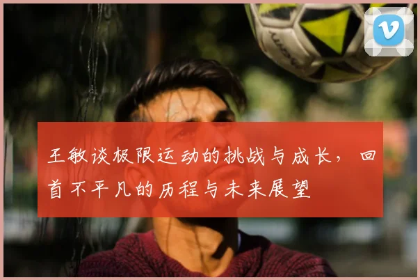 王敏谈极限运动的挑战与成长，回首不平凡的历程与未来展望