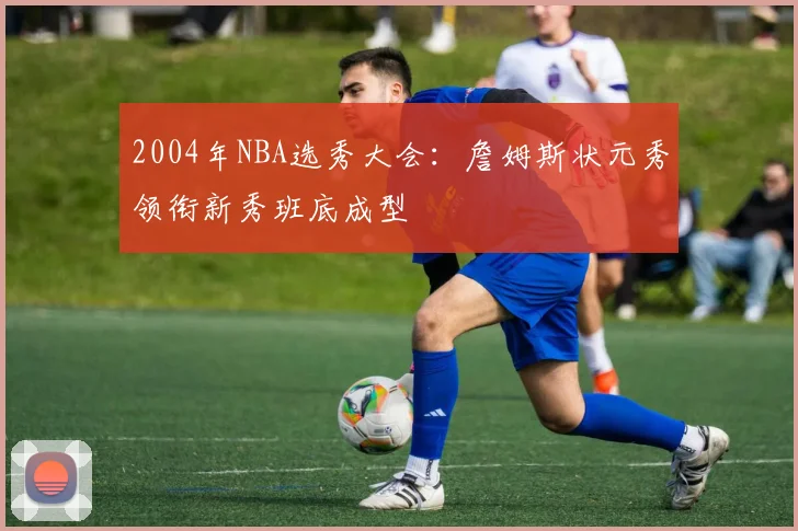 2004年NBA选秀大会：詹姆斯状元秀领衔新秀班底成型