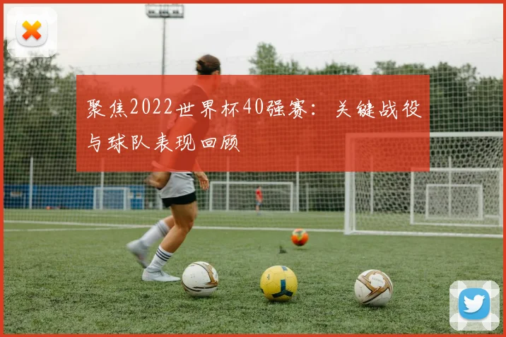 聚焦2022世界杯40强赛：关键战役与球队表现回顾