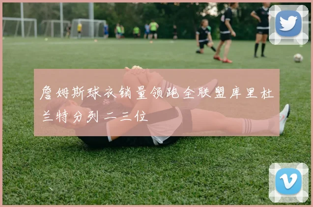詹姆斯球衣销量领跑全联盟库里杜兰特分列二三位