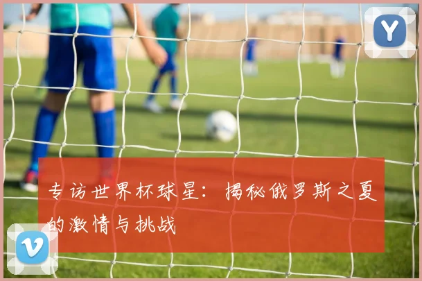 专访世界杯球星：揭秘俄罗斯之夏的激情与挑战