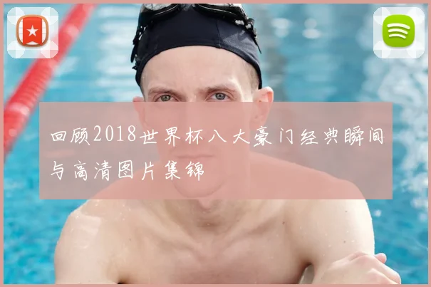 回顾2018世界杯八大豪门经典瞬间与高清图片集锦