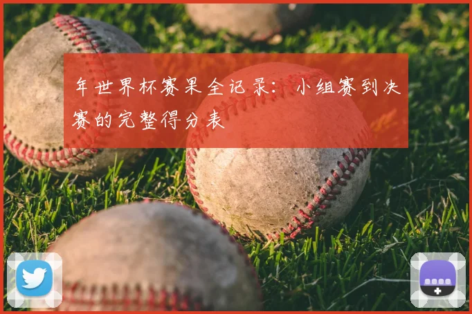 年世界杯赛果全记录：小组赛到决赛的完整得分表