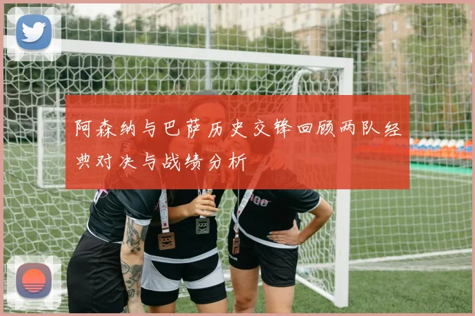 阿森纳与巴萨历史交锋回顾两队经典对决与战绩分析