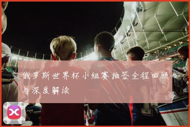 俄罗斯世界杯小组赛抽签全程回顾与深度解读