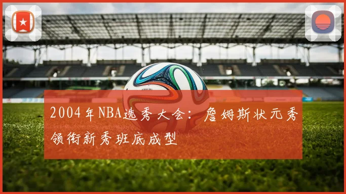2004年NBA选秀大会:詹姆斯状元秀领衔新秀班底成型