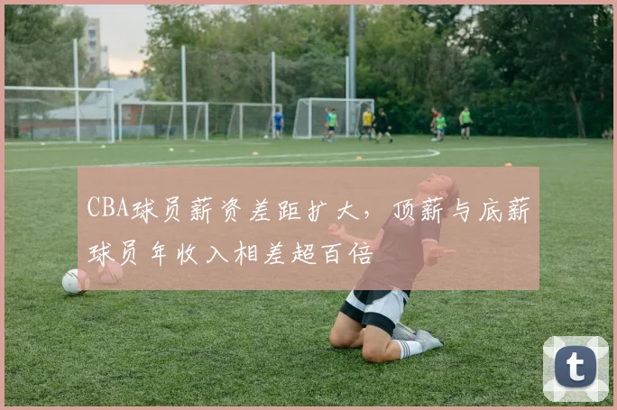 CBA球员薪资差距扩大，顶薪与底薪球员年收入相差超百倍
