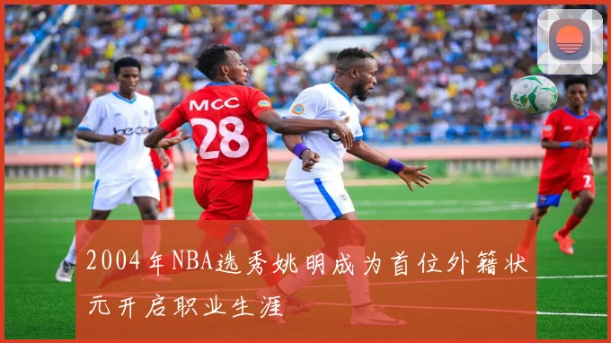 2004年NBA选秀姚明成为首位外籍状元开启职业生涯
