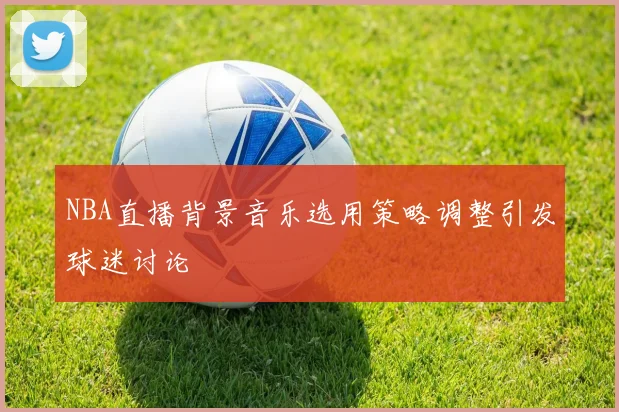 NBA直播背景音乐选用策略调整引发球迷讨论