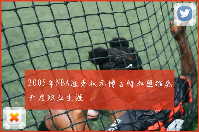 2005年NBA选秀状元博古特加盟雄鹿开启职业生涯
