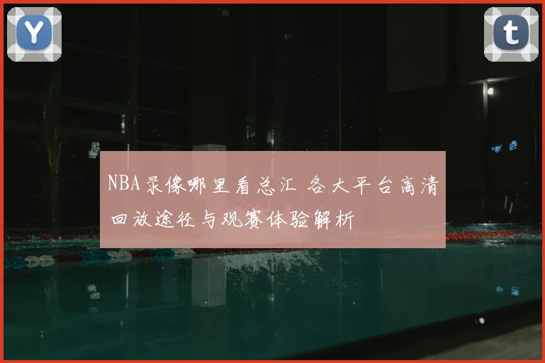 NBA录像哪里看总汇 各大平台高清回放途径与观赛体验解析