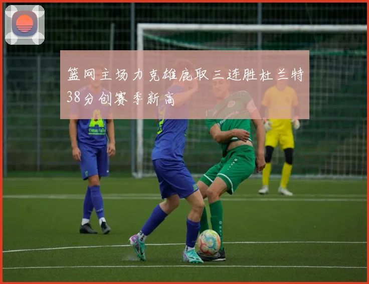 篮网主场力克雄鹿取三连胜杜兰特38分创赛季新高
