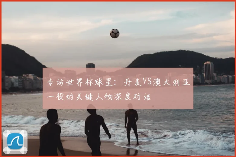 专访世界杯球星:丹麦VS澳大利亚一役的关键人物深度对话