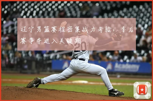 辽宁男篮赛程密集战力考验，季后赛争夺进入关键期