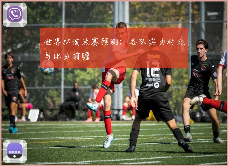 世界杯淘汰赛预测：各队实力对比与比分前瞻