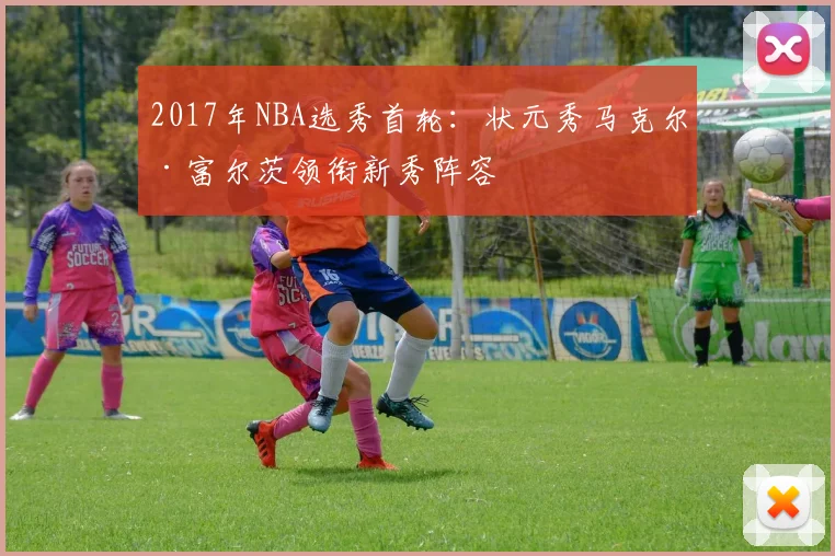 2017年NBA选秀首轮：状元秀马克尔·富尔茨领衔新秀阵容