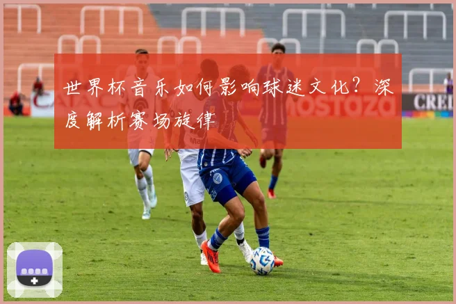 世界杯音乐如何影响球迷文化？深度解析赛场旋律