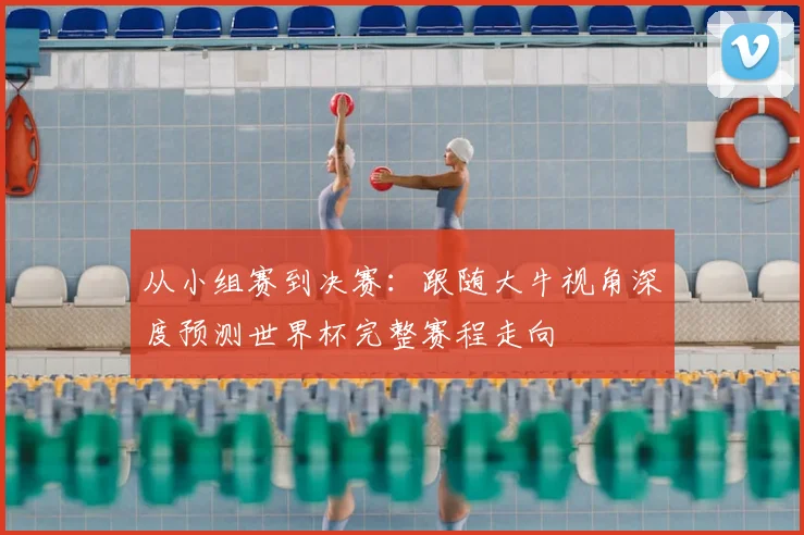 从小组赛到决赛：跟随大牛视角深度预测世界杯完整赛程走向
