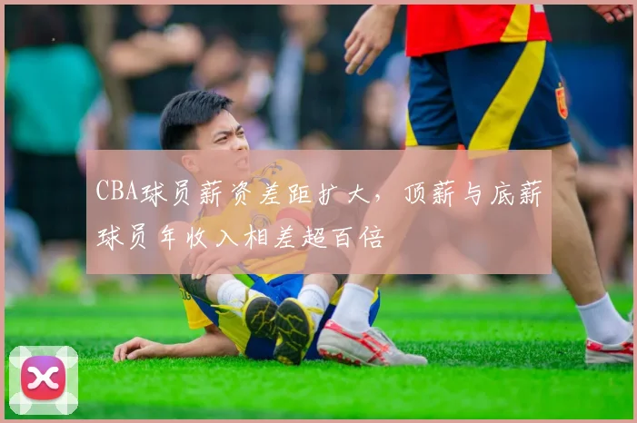 CBA球员薪资差距扩大，顶薪与底薪球员年收入相差超百倍