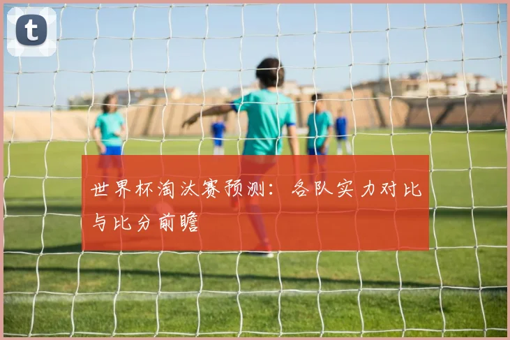 世界杯淘汰赛预测：各队实力对比与比分前瞻