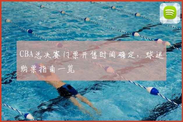 CBA总决赛门票开售时间确定,球迷购票指南一览