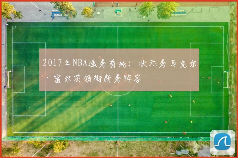2017年NBA选秀首轮：状元秀马克尔·富尔茨领衔新秀阵容